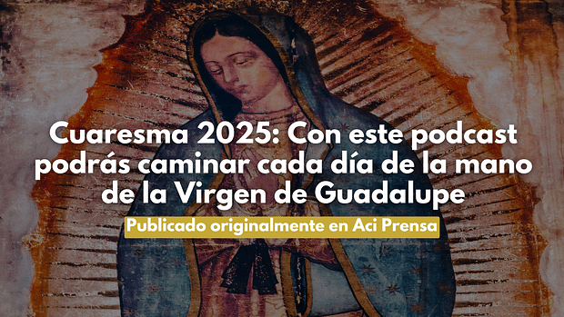 Cuaresma 2025: Con este podcast podrás caminar cada día de la mano de la Virgen de Guadalupe